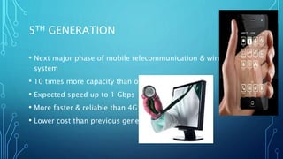 5TH GENERATION
• Next major phase of mobile telecommunication & wireless
system
• 10 times more capacity than others
• Expected speed up to 1 Gbps
• More faster & reliable than 4G
• Lower cost than previous generations
 