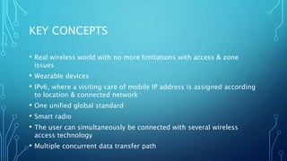 KEY CONCEPTS
• Real wireless world with no more limitations with access & zone
issues
• Wearable devices
• IPv6, where a visiting care of mobile IP address is assigned according
to location & connected network
• One unified global standard
• Smart radio
• The user can simultaneously be connected with several wireless
access technology
• Multiple concurrent data transfer path
 
