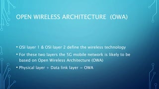 OPEN WIRELESS ARCHITECTURE (OWA)
• OSI layer 1 & OSI layer 2 define the wireless technology
• For these two layers the 5G mobile network is likely to be
based on Open Wireless Architecture (OWA)
• Physical layer + Data link layer = OWA
 