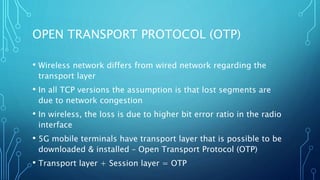 OPEN TRANSPORT PROTOCOL (OTP)
• Wireless network differs from wired network regarding the
transport layer
• In all TCP versions the assumption is that lost segments are
due to network congestion
• In wireless, the loss is due to higher bit error ratio in the radio
interface
• 5G mobile terminals have transport layer that is possible to be
downloaded & installed – Open Transport Protocol (OTP)
• Transport layer + Session layer = OTP
 