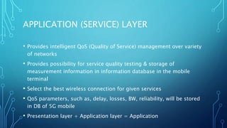 APPLICATION (SERVICE) LAYER
• Provides intelligent QoS (Quality of Service) management over variety
of networks
• Provides possibility for service quality testing & storage of
measurement information in information database in the mobile
terminal
• Select the best wireless connection for given services
• QoS parameters, such as, delay, losses, BW, reliability, will be stored
in DB of 5G mobile
• Presentation layer + Application layer = Application
 