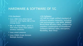 HARDWARE & SOFTWARE OF 5G
5G Hardware:
• Uses UWB (Ultra Wide Band)
networks with higher BW at low
energy levels
• BW is of 4000 Mbps, which is
400 times faster than today’s
wireless networks
• Uses smart antenna
• Uses CDMA (Code Division
Multiple Access)
5G Software:
•5G will be single unified standard of
different wireless networks, including
LAN technologies, LAN/WAN, WWWW-
World Wide Wireless Web, unified IP &
seamless combination of broadband
•Software defined radio, encryption,
flexibility, Anti-Virus
 