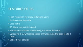 FEATURES OF 5G
• High resolution for crazy cell phone users
• Bi-directional large BW
• Less traffic
• 25 Mbps connectivity speed
• Enhanced & available connectivity just about the world
• Uploading & Downloading speed of 5G touching the peak (up to 1
Gbps)
• Better & fast solution
 