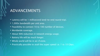 ADVANCEMENTS
• Latency will be 1 millisecond (end-to-end round trip).
• 1,000x bandwidth per unit area.
• Feasibility to connect 10 to 100 number of devices.
• Worldwide coverage.
• About 90% reduction in network energy usage.
• Battery life will be much longer.
• Whole world will be in wi-fi zone.
• Practically possible to avail the super speed i.e. 1 to 10 Gbps.
 