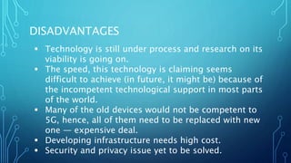 DISADVANTAGES
 Technology is still under process and research on its
viability is going on.
 The speed, this technology is claiming seems
difficult to achieve (in future, it might be) because of
the incompetent technological support in most parts
of the world.
 Many of the old devices would not be competent to
5G, hence, all of them need to be replaced with new
one — expensive deal.
 Developing infrastructure needs high cost.
 Security and privacy issue yet to be solved.
 
