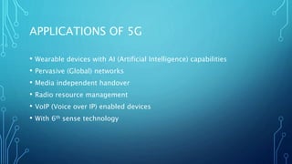 APPLICATIONS OF 5G
• Wearable devices with AI (Artificial Intelligence) capabilities
• Pervasive (Global) networks
• Media independent handover
• Radio resource management
• VoIP (Voice over IP) enabled devices
• With 6th sense technology
 