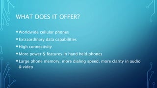 WHAT DOES IT OFFER?
Worldwide cellular phones
Extraordinary data capabilities
High connectivity
More power & features in hand held phones
Large phone memory, more dialing speed, more clarity in audio
& video
 