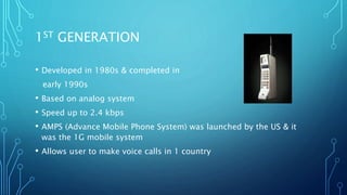 1ST GENERATION
• Developed in 1980s & completed in
early 1990s
• Based on analog system
• Speed up to 2.4 kbps
• AMPS (Advance Mobile Phone System) was launched by the US & it
was the 1G mobile system
• Allows user to make voice calls in 1 country
 