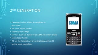 2ND GENERATION
• Developed in late 1980s & completed in
late 1990s
• Based on digital system
• Speed up to 64 kbps
• Services such are digital voice & SMS with more clarity
• Semi global facility
• 2G are the handsets we are using today, with 2.5G
having more capabilities
 