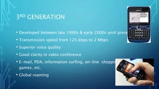 3RD GENERATION
• Developed between late 1990s & early 2000s until present day
• Transmission speed from 125 kbps to 2 Mbps
• Superior voice quality
• Good clarity in video conference
• E-mail, PDA, information surfing, on-line shopping/ banking,
games, etc.
• Global roaming
 