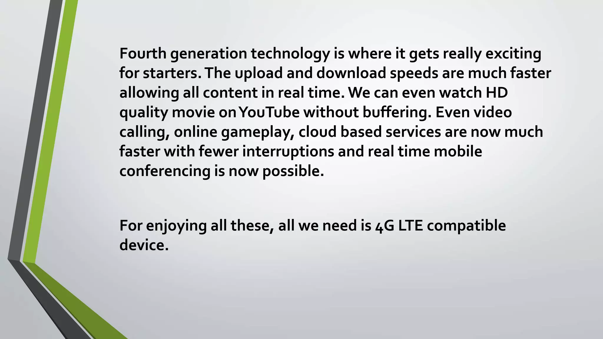 Fourth generation technology is where it gets really exciting
for starters.The upload and download speeds are much faster
allowing all content in real time. We can even watch HD
quality movie onYouTube without buffering. Even video
calling, online gameplay, cloud based services are now much
faster with fewer interruptions and real time mobile
conferencing is now possible.
For enjoying all these, all we need is 4G LTE compatible
device.
 