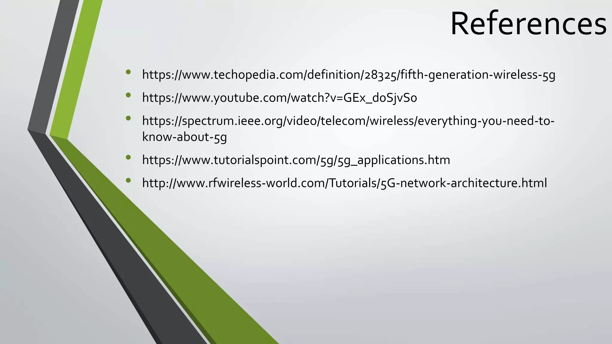 References
• https://www.techopedia.com/definition/28325/fifth-generation-wireless-5g
• https://www.youtube.com/watch?v=GEx_d0SjvS0
• https://spectrum.ieee.org/video/telecom/wireless/everything-you-need-to-
know-about-5g
• https://www.tutorialspoint.com/5g/5g_applications.htm
• http://www.rfwireless-world.com/Tutorials/5G-network-architecture.html
 