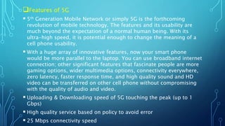 Features of 5G
 5th Generation Mobile Network or simply 5G is the forthcoming
revolution of mobile technology. The features and its usability are
much beyond the expectation of a normal human being. With its
ultra-high speed, it is potential enough to change the meaning of a
cell phone usability.
 With a huge array of innovative features, now your smart phone
would be more parallel to the laptop. You can use broadband internet
connection; other significant features that fascinate people are more
gaming options, wider multimedia options, connectivity everywhere,
zero latency, faster response time, and high quality sound and HD
video can be transferred on other cell phone without compromising
with the quality of audio and video.
 Uploading & Downloading speed of 5G touching the peak (up to 1
Gbps)
 High quality service based on policy to avoid error
 25 Mbps connectivity speed
 
