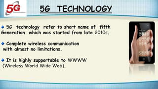 5G TECHNOLOGY
5G technology refer to short name of fifth
Generation which was started from late 2010s.
Complete wireless communication
with almost no limitations.
It is highly supportable to WWWW
(Wireless World Wide Web).
 