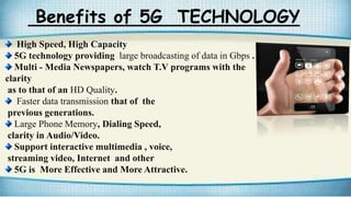 Benefits of 5G TECHNOLOGY
High Speed, High Capacity
5G technology providing large broadcasting of data in Gbps .
Multi - Media Newspapers, watch T.V programs with the
clarity
as to that of an HD Quality.
Faster data transmission that of the
previous generations.
Large Phone Memory, Dialing Speed,
clarity in Audio/Video.
Support interactive multimedia , voice,
streaming video, Internet and other
5G is More Effective and More Attractive.
 