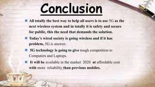  All totally the best way to help all users is to use 5G as the
next wireless system and in totally it is safety and secure
for public, this the need that demands the solution.
 Today’s wired society is going wireless and if it has
problem, 5G is answer.
 5G technology is going to give tough competition to
Computers and Laptops.
 It will be available in the market 2020 at affordable cost
with more reliability than previous mobiles.
Conclusion
 