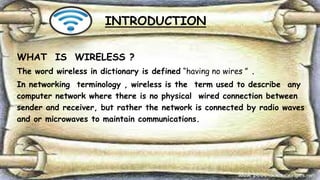 INTRODUCTION
WHAT IS WIRELESS ?
The word wireless in dictionary is defined “having no wires ” .
In networking terminology , wireless is the term used to describe any
computer network where there is no physical wired connection between
sender and receiver, but rather the network is connected by radio waves
and or microwaves to maintain communications.
 