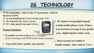 2G TECHNOLOGY
 2G technology refers to the 2nd generation which is
based on GSM.
 It was launched in Finland in the year 1991.
 2G network use digital signals.
 It’s data speed was upto 64kbps.
Features Includes:
 It enables services such as text messages,
picture messages and MMS (multi media message).
 It provides better quality and capacity .
 2G requires strong digital signals
to help mobile phones work. If there
is no network coverage in any specific
area , digital signals would weak.
 These systems are unable to
handle complex data such as Videos.
 