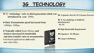 3G TECHNOLOGY
3G technology refer to third generation which was
introduced in year 2000s.
Data Transmission speed increased from
144kbps- 2Mbps.
Typically called Smart Phones and
features increased its bandwidth
and data transfer rates to accommodate
web-based applications and audio
and video files.
 Expensive fees for 3G Licenses Services
 It was challenge to build the
infrastructure
for 3G
 High Bandwidth Requirement
 Expensive 3G Phones.
 Large Cell Phones
 