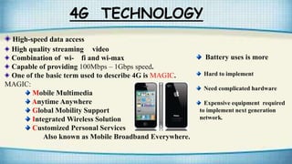 4G TECHNOLOGY
High-speed data access
High quality streaming video
Combination of wi- fi and wi-max
Capable of providing 100Mbps – 1Gbps speed.
One of the basic term used to describe 4G is MAGIC.
MAGIC:
Mobile Multimedia
Anytime Anywhere
Global Mobility Support
Integrated Wireless Solution
Customized Personal Services
Also known as Mobile Broadband Everywhere.
Battery uses is more
Hard to implement
Need complicated hardware
Expensive equipment required
to implement next generation
network.
 