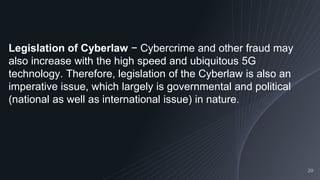 20
Legislation of Cyberlaw − Cybercrime and other fraud may
also increase with the high speed and ubiquitous 5G
technology. Therefore, legislation of the Cyberlaw is also an
imperative issue, which largely is governmental and political
(national as well as international issue) in nature.
 