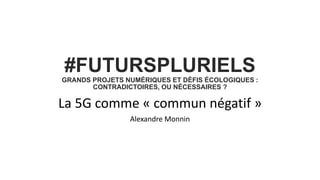 #FUTURSPLURIELS
GRANDS PROJETS NUMÉRIQUES ET DÉFIS ÉCOLOGIQUES :
CONTRADICTOIRES, OU NÉCESSAIRES ?
La 5G comme « commun négatif »
Alexandre Monnin
 