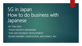 5G in Japan
How to do business with
Japanese
BY TOM SATO
TRADE MISSION ORGANIZER
TOM SATO BUSINESS DEVELOPMENT
BOARD MEMBER, DIMENSIONAL MECHANICS. INC.
 