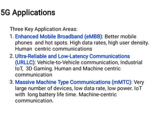 1.
2.
3.
Three Key Application Areas:
Enhanced Mobile Broadband (eMBB): Better mobile
phones and hot spots. High data rates, high user density.
Human centric communications
Ultra-Reliable and Low-Latency Communications
(URLLC): Vehicle-to-Vehicle communication, Industrial
IoT, 3D Gaming. Human and Machine centric
communication
Massive Machine Type Communications (mMTC): Very
large number of devices, low data rate, low power. IoT
with long battery life time. Machine-centric
communication.
5G Applications
 