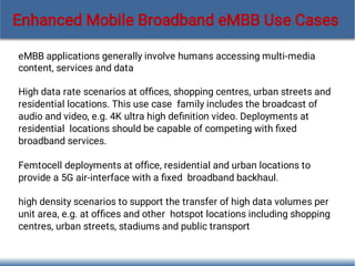 eMBB applications generally involve humans accessing multi-media
content, services and data
High data rate scenarios at ofﬁces, shopping centres, urban streets and
residential locations. This use case family includes the broadcast of
audio and video, e.g. 4K ultra high deﬁnition video. Deployments at
residential locations should be capable of competing with ﬁxed
broadband services.
Femtocell deployments at ofﬁce, residential and urban locations to
provide a 5G air-interface with a ﬁxed broadband backhaul.
high density scenarios to support the transfer of high data volumes per
unit area, e.g. at ofﬁces and other hotspot locations including shopping
centres, urban streets, stadiums and public transport
Enhanced Mobile Broadband eMBB Use Cases
 