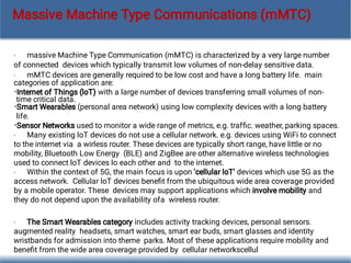 •
•
•
•
•
•
•
•
massive Machine Type Communication (mMTC) is characterized by a very large number
of connected devices which typically transmit low volumes of non-delay sensitive data.
mMTC devices are generally required to be low cost and have a long battery life. main
categories of application are:
Internet of Things (loT) with a large number of devices transferring small volumes of non-
time critical data.
Smart Wearables (personal area network) using low complexity devices with a long battery
life.
Sensor Networks used to monitor a wide range of metrics, e.g. trafﬁc. weather, parking spaces.
Many existing loT devices do not use a cellular network. e.g. devices using WiFi to connect
to the internet via a wirless router. These devices are typically short range, have little or no
mobility, Bluetooth Low Energy (BLE) and ZigBee are other alternative wireless technologies
used to connect loT devices lo each other and to the internet.
Within the context of 5G, the main focus is upon 'cellular loT' devices which use 5G as the
access network. Cellular loT devices beneﬁt from the ubiquitous wide area coverage provided
by a mobile operator. These devices may support applications which involve mobility and
they do not depend upon the availability ofa wireless router.
The Smart Wearables category includes activity tracking devices, personal sensors.
augmented reality headsets, smart watches, smart ear buds, smart glasses and identity
wristbands for admission into theme parks. Most of these applications require mobility and
beneﬁt from the wide area coverage provided by cellular networkscellul
Massive Machine Type Communications (mMTC)
 