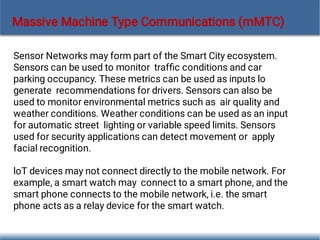 Massive Machine Type Communications (mMTC)
Sensor Networks may form part of the Smart City ecosystem.
Sensors can be used to monitor trafﬁc conditions and car
parking occupancy. These metrics can be used as inputs lo
generate recommendations for drivers. Sensors can also be
used to monitor environmental metrics such as air quality and
weather conditions. Weather conditions can be used as an input
for automatic street lighting or variable speed limits. Sensors
used for security applications can detect movement or apply
facial recognition.
loT devices may not connect directly to the mobile network. For
example, a smart watch may connect to a smart phone, and the
smart phone connects to the mobile network, i.e. the smart
phone acts as a relay device for the smart watch.
 