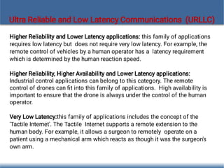 Ultra Reliable and Low Latency Communications (URLLC)
Higher Reliability and Lower Latency applications: this family of applications
requires low latency but does not require very low latency. For example, the
remote control of vehicles by a human operator has a latency requirement
which is determined by the human reaction speed.
Higher Reliability, Higher Availability and Lower Latency applications:
Industrial control applications can belong to this category. The remote
control of drones can ﬁt into this family of applications. High availability is
important to ensure that the drone is always under the control of the human
operator.
Very Low Latency:this family of applications includes the concept of the
'Tactile Internet'. The Tactile Internet supports a remote extension to the
human body. For example, it allows a surgeon to remotely operate on a
patient using a mechanical arm which reacts as though it was the surgeon's
own arm.
 