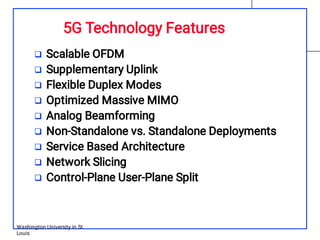 5G Technology Features
Washington University in St.
Louis









Scalable OFDM
Supplementary Uplink
Flexible Duplex Modes
Optimized Massive MIMO
Analog Beamforming
Non-Standalone vs. Standalone Deployments
Service Based Architecture
Network Slicing
Control-Plane User-Plane Split
 