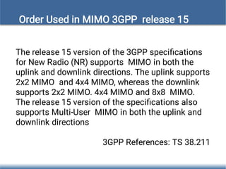 The release 15 version of the 3GPP speciﬁcations
for New Radio (NR) supports MIMO in both the
uplink and downlink directions. The uplink supports
2x2 MIMO and 4x4 MIMO, whereas the downlink
supports 2x2 MIMO. 4x4 MIMO and 8x8 MIMO.
The release 15 version of the speciﬁcations also
supports Multi-User MIMO in both the uplink and
downlink directions
3GPP References: TS 38.211
Order Used in MIMO 3GPP release 15
 