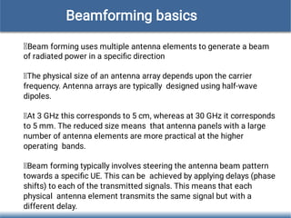 Beam forming uses multiple antenna elements to generate a beam
of radiated power in a speciﬁc direction
The physical size of an antenna array depends upon the carrier
frequency. Antenna arrays are typically designed using half-wave
dipoles.
At 3 GHz this corresponds to 5 cm, whereas at 30 GHz it corresponds
to 5 mm. The reduced size means that antenna panels with a large
number of antenna elements are more practical at the higher
operating bands.
Beam forming typically involves steering the antenna beam pattern
towards a speciﬁc UE. This can be achieved by applying delays (phase
shifts) to each of the transmitted signals. This means that each
physical antenna element transmits the same signal but with a
different delay.
Beamforming basics
 