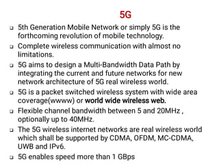 






5th Generation Mobile Network or simply 5G is the
forthcoming revolution of mobile technology.
Complete wireless communication with almost no
limitations.
5G aims to design a Multi-Bandwidth Data Path by
integrating the current and future networks for new
network architecture of 5G real wireless world.
5G is a packet switched wireless system with wide area
coverage(wwww) or world wide wireless web.
Flexible channel bandwidth between 5 and 20MHz ,
optionally up to 40MHz.
The 5G wireless internet networks are real wireless world
which shall be supported by CDMA, OFDM, MC-CDMA,
UWB and IPv6.
5G enables speed more than 1 GBps
5G
 