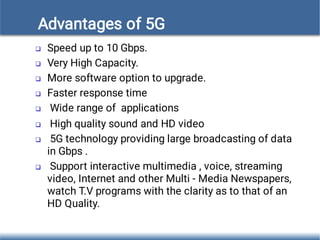 Advantages of 5G








Speed up to 10 Gbps.
Very High Capacity.
More software option to upgrade.
Faster response time
Wide range of applications
High quality sound and HD video
5G technology providing large broadcasting of data
in Gbps .
Support interactive multimedia , voice, streaming
video, Internet and other Multi - Media Newspapers,
watch T.V programs with the clarity as to that of an
HD Quality.
 