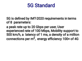 5G is deﬁned by IMT-2020 requirements in terms
of 8 parameters:
a peak rate up to 20 Gbps per user, User
experienced rate of 100 Mbps, Mobility support to
500 km/h, a latency of 1 ms, a density of a million
connections per m2, energy efﬁciency 100× of 4G
5G Standard
 
