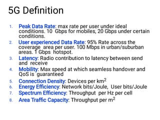 1.
2.
3.
4.
5.
6.
7.
8.
Peak Data Rate: max rate per user under ideal
conditions. 10 Gbps for mobiles, 20 Gbps under certain
conditions.
User experienced Data Rate: 95% Rate across the
coverage area per user. 100 Mbps in urban/suburban
areas. 1 Gbps hotspot.
Latency: Radio contribution to latency between send
and receive
Mobility: Max speed at which seamless handover and
QoS is guaranteed
Connection Density: Devices per km2
Energy Efﬁciency: Network bits/Joule, User bits/Joule
Spectrum Efﬁciency: Throughput per Hz per cell
Area Trafﬁc Capacity: Throughput per m2
5G Deﬁnition
 