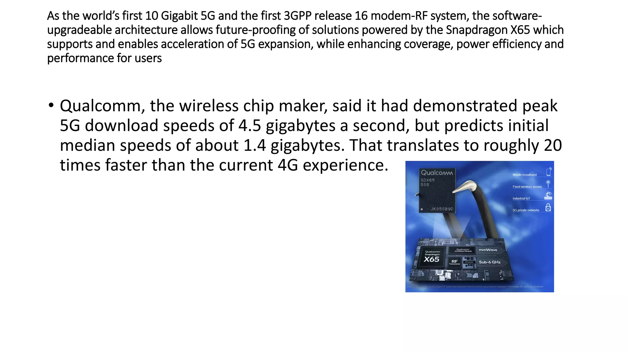 As the world’s first 10 Gigabit 5G and the first 3GPP release 16 modem-RF system, the software-
upgradeable architecture allows future-proofing of solutions powered by the Snapdragon X65 which
supports and enables acceleration of 5G expansion, while enhancing coverage, power efficiency and
performance for users
• Qualcomm, the wireless chip maker, said it had demonstrated peak
5G download speeds of 4.5 gigabytes a second, but predicts initial
median speeds of about 1.4 gigabytes. That translates to roughly 20
times faster than the current 4G experience.
 
