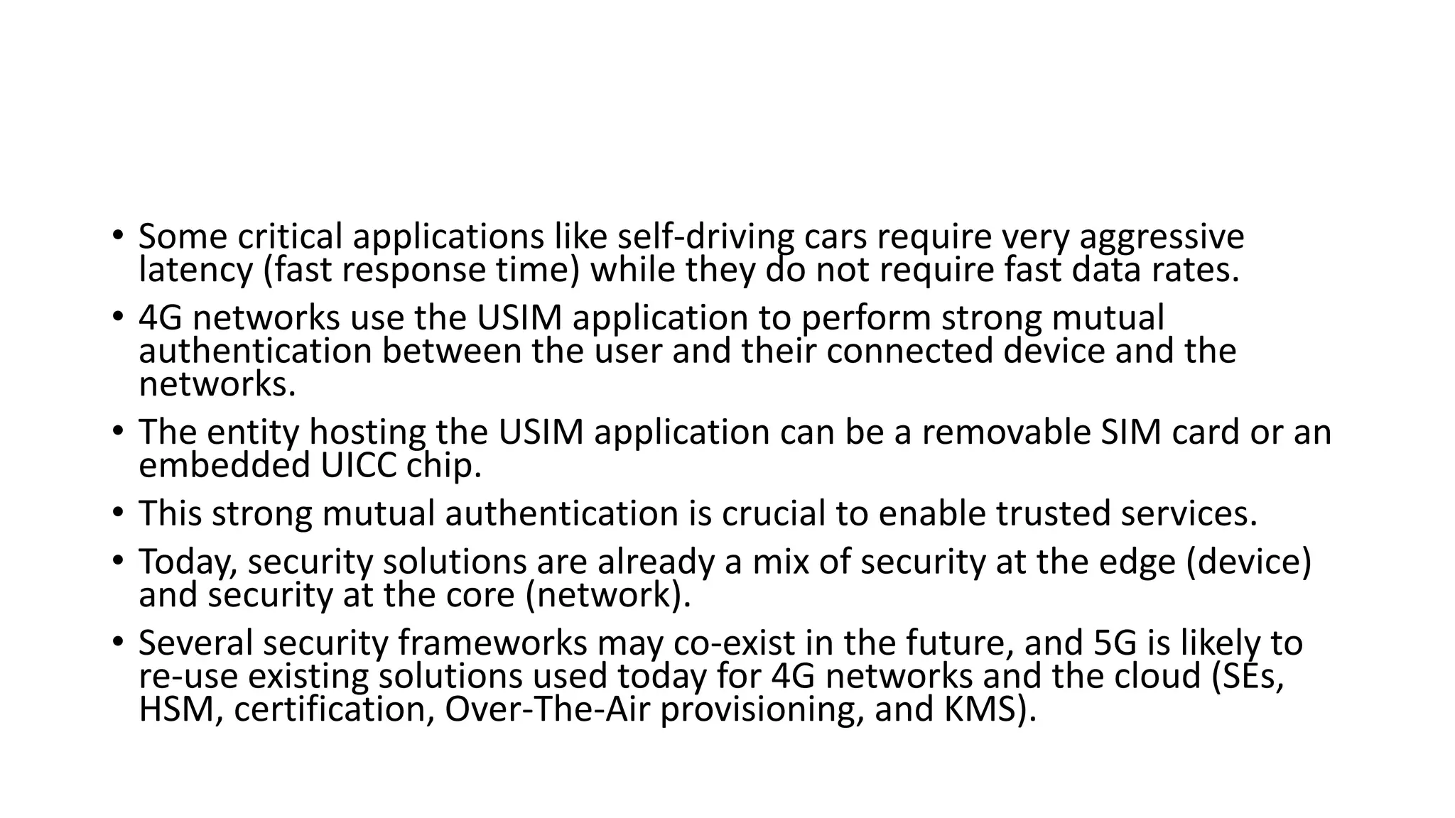• Some critical applications like self-driving cars require very aggressive
latency (fast response time) while they do not require fast data rates.
• 4G networks use the USIM application to perform strong mutual
authentication between the user and their connected device and the
networks.
• The entity hosting the USIM application can be a removable SIM card or an
embedded UICC chip.
• This strong mutual authentication is crucial to enable trusted services.
• Today, security solutions are already a mix of security at the edge (device)
and security at the core (network).
• Several security frameworks may co-exist in the future, and 5G is likely to
re-use existing solutions used today for 4G networks and the cloud (SEs,
HSM, certification, Over-The-Air provisioning, and KMS).
 