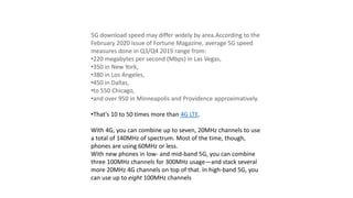 5G download speed may differ widely by area.According to the
February 2020 issue of Fortune Magazine, average 5G speed
measures done in Q3/Q4 2019 range from:
•220 megabytes per second (Mbps) in Las Vegas,
•350 in New York,
•380 in Los Angeles,
•450 in Dallas,
•to 550 Chicago,
•and over 950 in Minneapolis and Providence approximatively.
•That's 10 to 50 times more than 4G LTE.
With 4G, you can combine up to seven, 20MHz channels to use
a total of 140MHz of spectrum. Most of the time, though,
phones are using 60MHz or less.
With new phones in low- and mid-band 5G, you can combine
three 100MHz channels for 300MHz usage—and stack several
more 20MHz 4G channels on top of that. In high-band 5G, you
can use up to eight 100MHz channels
 