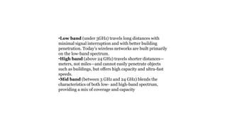 •Low band (under 3GHz) travels long distances with
minimal signal interruption and with better building
penetration. Today’s wireless networks are built primarily
on the low-band spectrum.
•High band (above 24 GHz) travels shorter distances—
meters, not miles—and cannot easily penetrate objects
such as buildings, but offers high capacity and ultra-fast
speeds.
•Mid band (between 3 GHz and 24 GHz) blends the
characteristics of both low- and high-band spectrum,
providing a mix of coverage and capacity
 