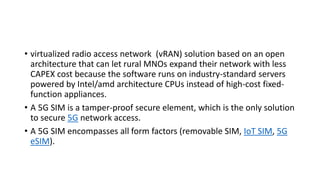 • virtualized radio access network (vRAN) solution based on an open
architecture that can let rural MNOs expand their network with less
CAPEX cost because the software runs on industry-standard servers
powered by Intel/amd architecture CPUs instead of high-cost fixed-
function appliances.
• A 5G SIM is a tamper-proof secure element, which is the only solution
to secure 5G network access.
• A 5G SIM encompasses all form factors (removable SIM, IoT SIM, 5G
eSIM).
 
