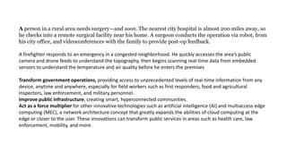 A person in a rural area needs surgery—and soon. The nearest city hospital is almost 200 miles away, so
he checks into a remote surgical facility near his home. A surgeon conducts the operation via robot, from
his city office, and videoconferences with the family to provide post-op feedback.
A firefighter responds to an emergency in a congested neighborhood. He quickly accesses the area’s public
camera and drone feeds to understand the topography, then begins scanning real-time data from embedded
sensors to understand the temperature and air quality before he enters the premises
Transform government operations, providing access to unprecedented levels of real-time information from any
device, anytime and anywhere, especially for field workers such as first responders, food and agricultural
inspectors, law enforcement, and military personnel.
Improve public infrastructure, creating smart, hyperconnected communities.
Act as a force multiplier for other innovative technologies such as artificial intelligence (AI) and multiaccess edge
computing (MEC), a network architecture concept that greatly expands the abilities of cloud computing at the
edge or closer to the user. These innovations can transform public services in areas such as health care, law
enforcement, mobility, and more.
 