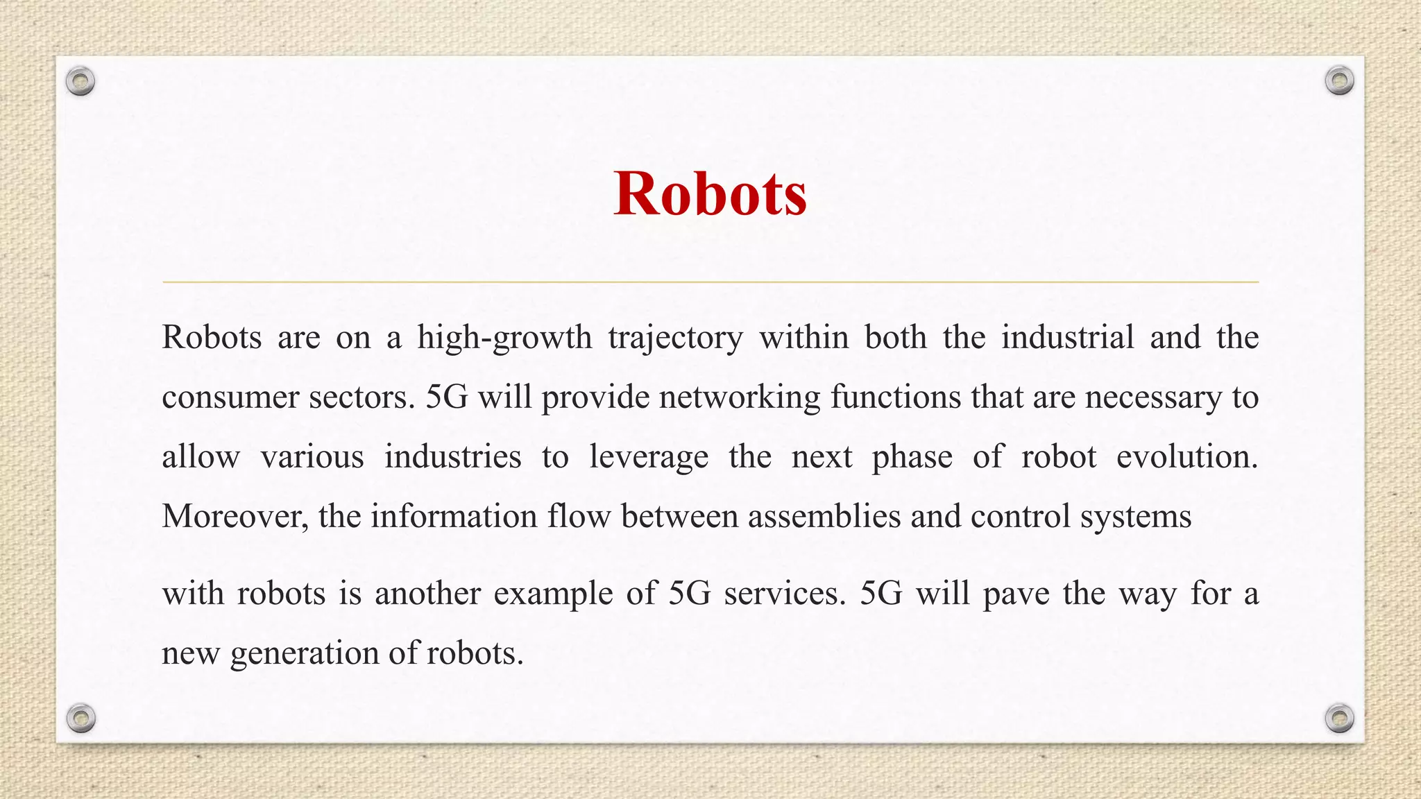 Robots
Robots are on a high-growth trajectory within both the industrial and the
consumer sectors. 5G will provide networking functions that are necessary to
allow various industries to leverage the next phase of robot evolution.
Moreover, the information flow between assemblies and control systems
with robots is another example of 5G services. 5G will pave the way for a
new generation of robots.
 