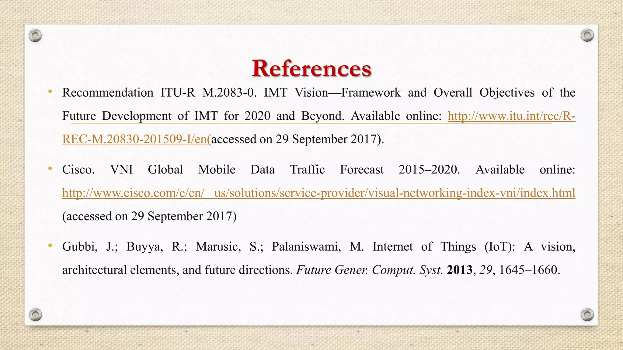 References
• Recommendation ITU-R M.2083-0. IMT Vision—Framework and Overall Objectives of the
Future Development of IMT for 2020 and Beyond. Available online: http://www.itu.int/rec/R-
REC-M.20830-201509-I/en(accessed on 29 September 2017).
• Cisco. VNI Global Mobile Data Traffic Forecast 2015–2020. Available online:
http://www.cisco.com/c/en/ us/solutions/service-provider/visual-networking-index-vni/index.html
(accessed on 29 September 2017)
• Gubbi, J.; Buyya, R.; Marusic, S.; Palaniswami, M. Internet of Things (IoT): A vision,
architectural elements, and future directions. Future Gener. Comput. Syst. 2013, 29, 1645–1660.
 