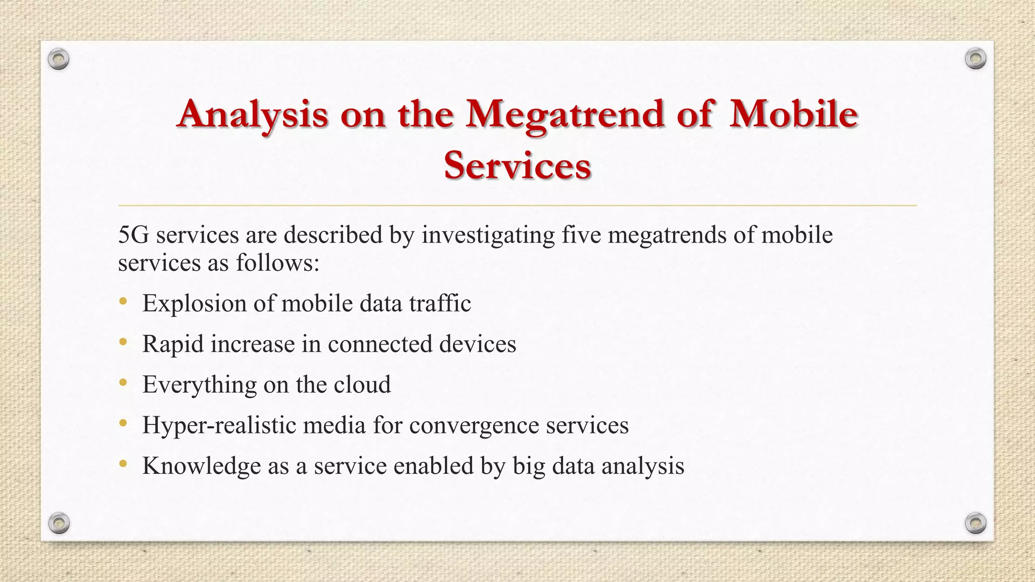 Analysis on the Megatrend of Mobile
Services
5G services are described by investigating five megatrends of mobile
services as follows:
• Explosion of mobile data traffic
• Rapid increase in connected devices
• Everything on the cloud
• Hyper-realistic media for convergence services
• Knowledge as a service enabled by big data analysis
 