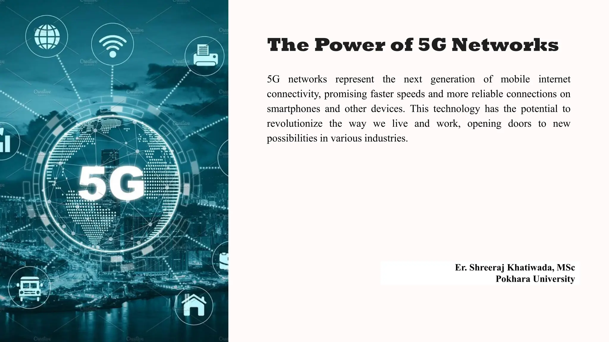 The Power of 5G Networks
5G networks represent the next generation of mobile internet
connectivity, promising faster speeds and more reliable connections on
smartphones and other devices. This technology has the potential to
revolutionize the way we live and work, opening doors to new
possibilities in various industries.
Er. Shreeraj Khatiwada, MSc
Pokhara University
 