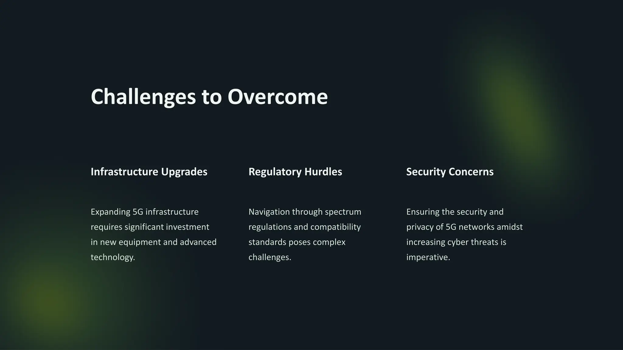 Challenges to Overcome
Infrastructure Upgrades
Expanding 5G infrastructure
requires significant investment
in new equipment and advanced
technology.
Regulatory Hurdles
Navigation through spectrum
regulations and compatibility
standards poses complex
challenges.
Security Concerns
Ensuring the security and
privacy of 5G networks amidst
increasing cyber threats is
imperative.
 